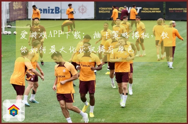 爱游戏APP下载：抽卡策略揭秘，教你如何最大化获取稀有角色