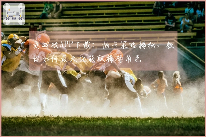 爱游戏APP下载：抽卡策略揭秘，教你如何最大化获取稀有角色
