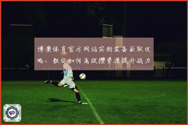 博澳体育官方网站实测装备获取攻略，教你如何高效攒资源提升战力