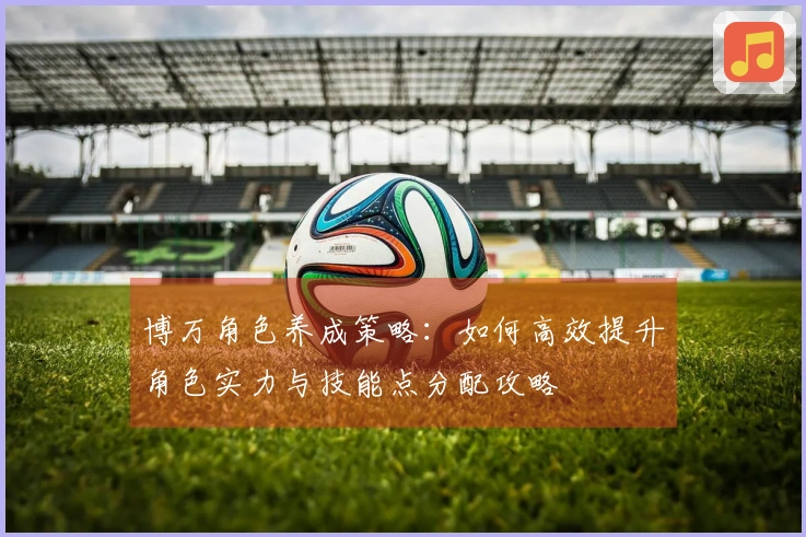 博万角色养成策略：如何高效提升角色实力与技能点分配攻略