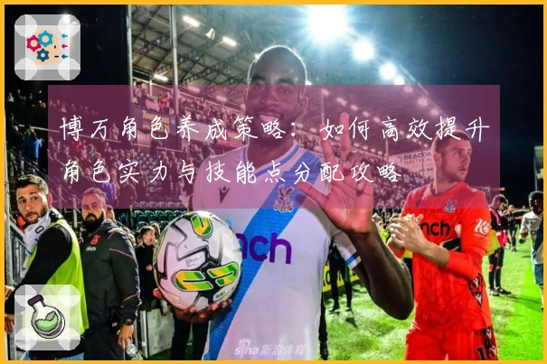 博万角色养成策略：如何高效提升角色实力与技能点分配攻略